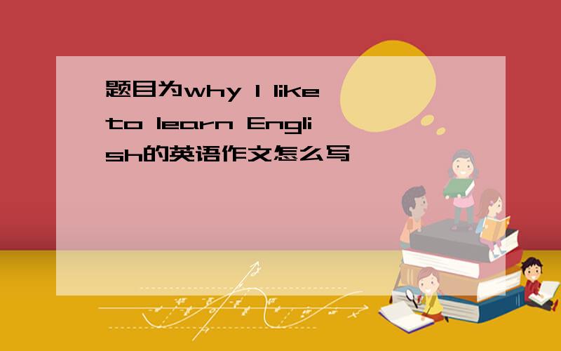 题目为why l like to learn English的英语作文怎么写