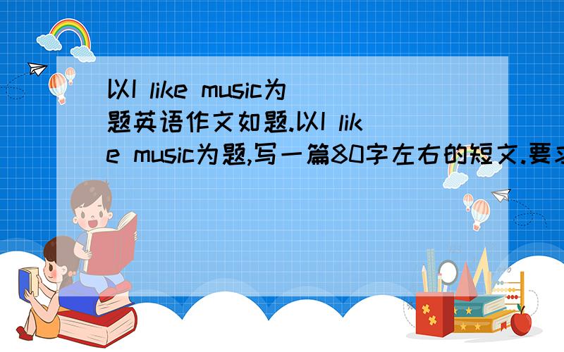 以I like music为题英语作文如题.以I like music为题,写一篇80字左右的短文.要求至少写出你喜欢音乐的三个原因