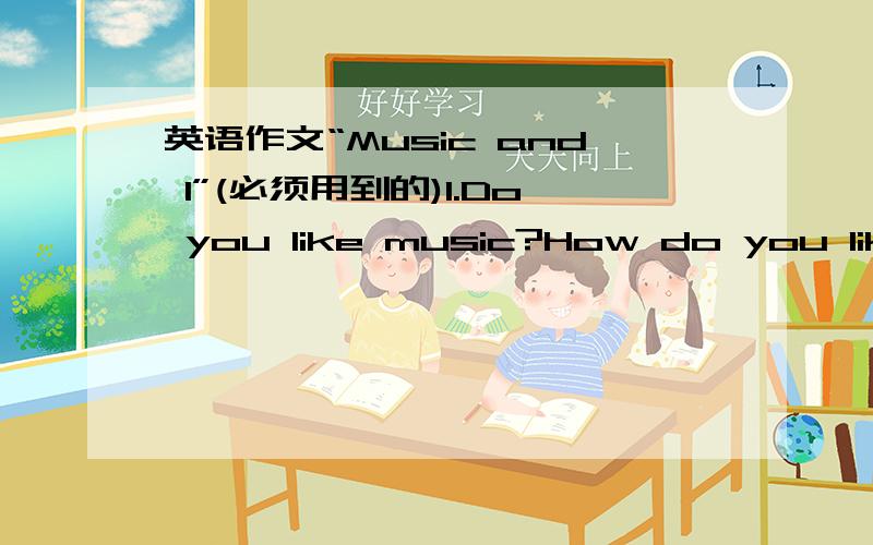 英语作文“Music and I”(必须用到的)1.Do you like music?How do you like it?2.When do you listen to the music?作文要求：1.回答以上问题2.要求语句通顺，没有语法错误3.要有一句好词好句 用词不要太深奥，