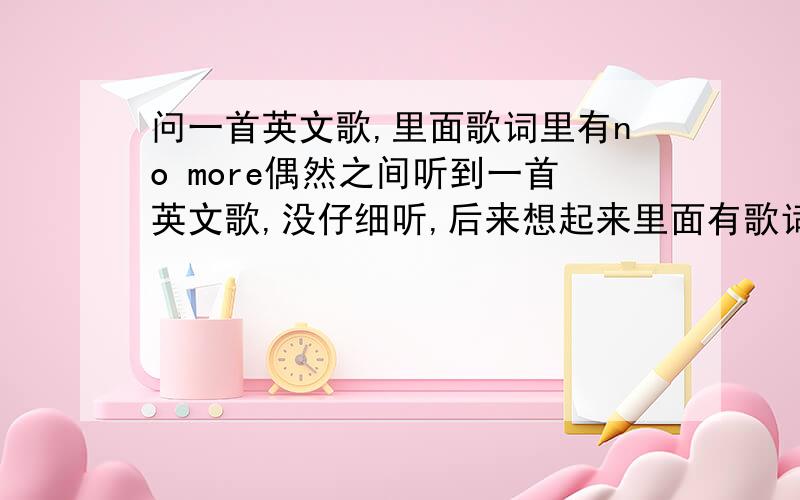 问一首英文歌,里面歌词里有no more偶然之间听到一首英文歌,没仔细听,后来想起来里面有歌词唱到no more no more,歌最后是连续三个love love love ,不太确定也可能是loved loved loved,有没有哪位知道是