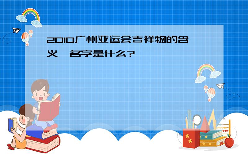 2010广州亚运会吉祥物的含义、名字是什么?