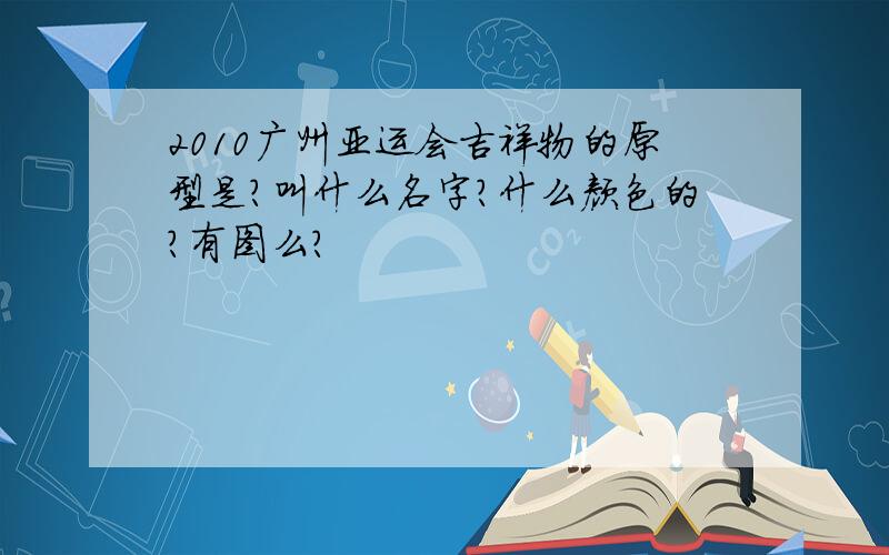 2010广州亚运会吉祥物的原型是?叫什么名字?什么颜色的?有图么?