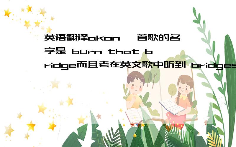 英语翻译akon 一首歌的名字是 burn that bridge而且老在英文歌中听到 bridges that i have burned之类的这应该不是指“烧桥”的意思,有引申意的吧,