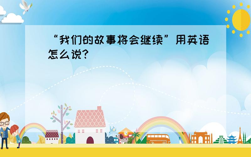 “我们的故事将会继续”用英语怎么说?