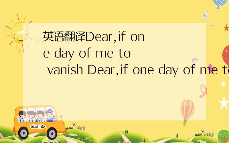 英语翻译Dear,if one day of me to vanish Dear,if one day of me to vanish you to be able to go crazy same looks for my then because of looked for me not to me,but was sad Dear,if one day of me to vanish you to be able innumerable time the trace whi