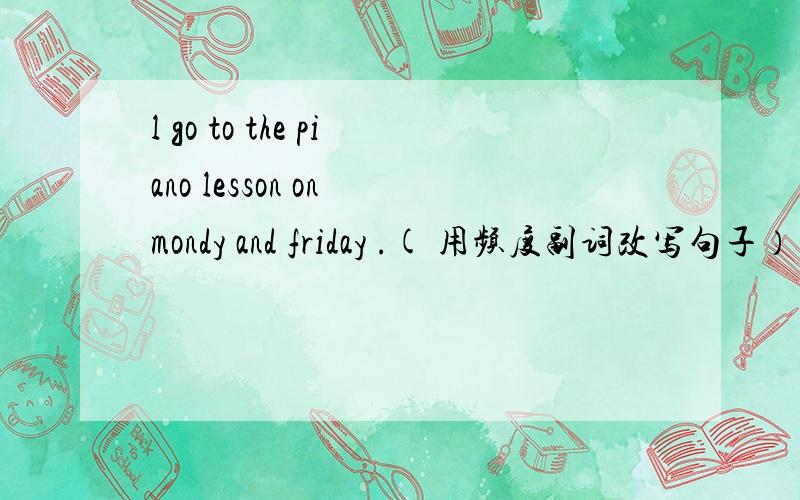 l go to the piano lesson on mondy and friday .( 用频度副词改写句子） l go to the piano lesson ＿＿＿＿ ＿＿＿＿＿ ＿＿＿＿＿．这些都是我的生日礼物． 翻译,但要用初二的语句．HERE ＿＿＿＿＿ ＿＿＿