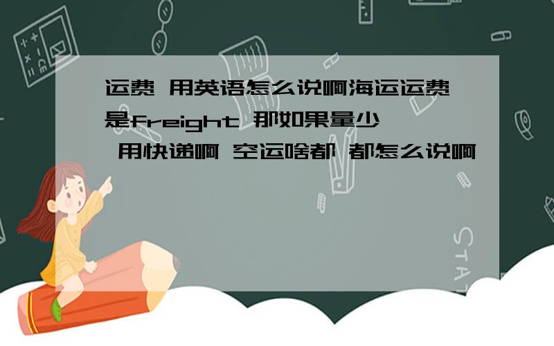 运费 用英语怎么说啊海运运费是freight 那如果量少 用快递啊 空运啥都 都怎么说啊