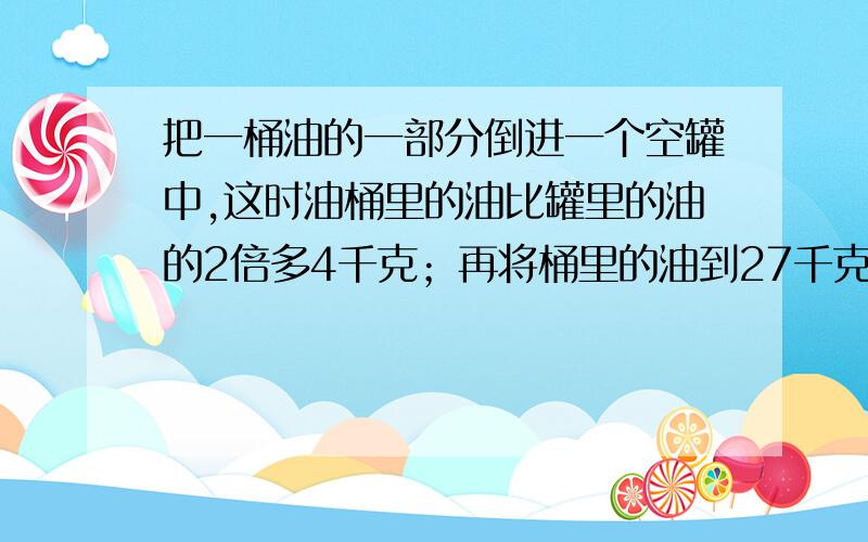 把一桶油的一部分倒进一个空罐中,这时油桶里的油比罐里的油的2倍多4千克；再将桶里的油到27千克到罐里,这时罐里的油比桶里的多18千克.这桶油原有多少千克?