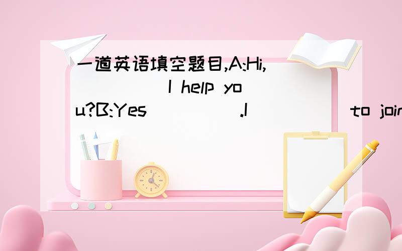 一道英语填空题目,A:Hi,_____I help you?B:Yes_____.I_____ to join whe art _____.A:Good.May I know your name?B:Kate.A:What's your _____ name?B:Green.A:How ____ are you?B:Thirteen.A:How can we_____you?A:Can you draw?B:Yes,a _____.I want to learn