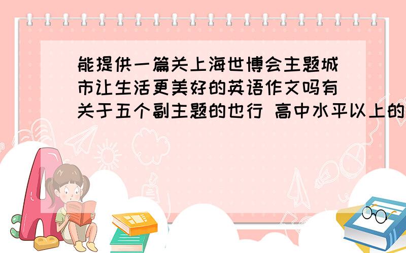 能提供一篇关上海世博会主题城市让生活更美好的英语作文吗有关于五个副主题的也行 高中水平以上的