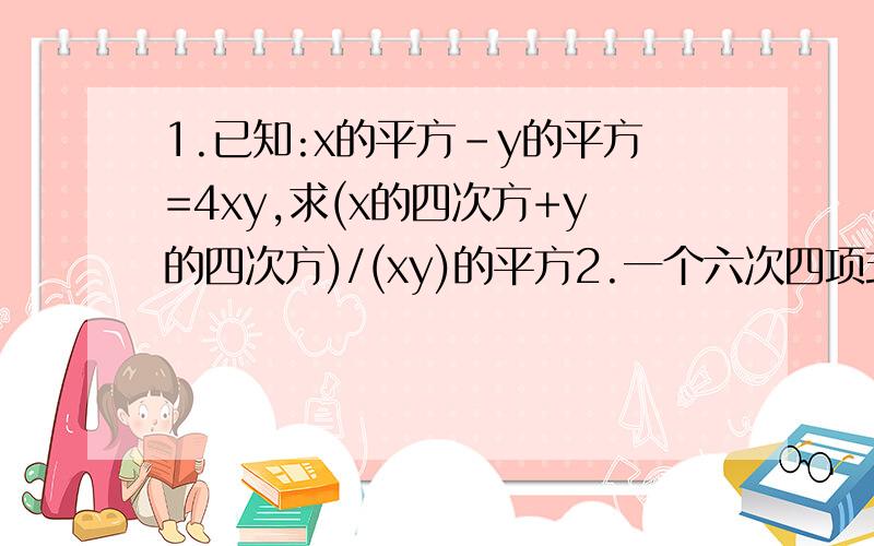 1.已知:x的平方-y的平方=4xy,求(x的四次方+y的四次方)/(xy)的平方2.一个六次四项式被一个二次单项式整除,则商是几次几项式?就上学了,第1题要过程第二题就直接要答案了,