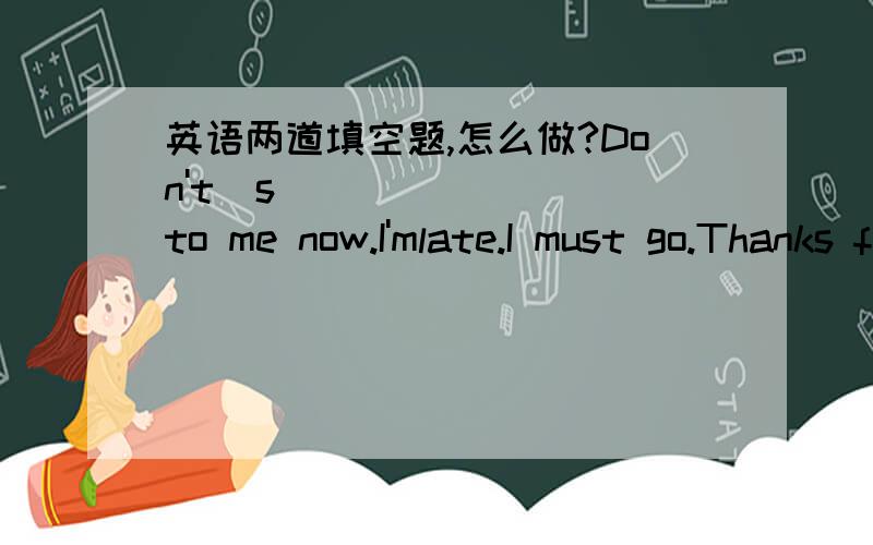 英语两道填空题,怎么做?Don't  s_______ to me now.I'mlate.I must go.Thanks for you l______.