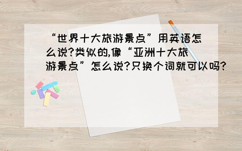 “世界十大旅游景点”用英语怎么说?类似的,像“亚洲十大旅游景点”怎么说?只换个词就可以吗?