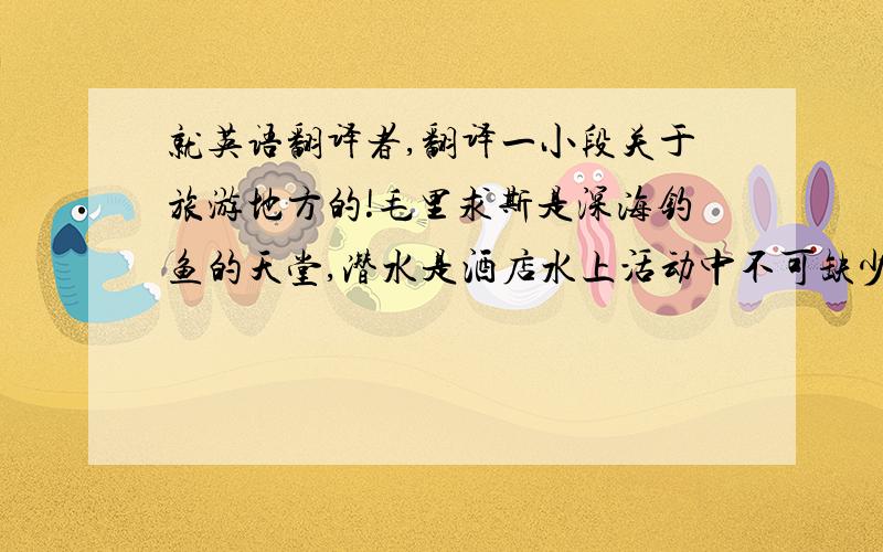 就英语翻译者,翻译一小段关于旅游地方的!毛里求斯是深海钓鱼的天堂,潜水是酒店水上活动中不可缺少的一项,在毛里求斯海底可观赏缤纷夺目的珊瑚,不懂游泳的旅客自行到庚巴区(Grand Baie)