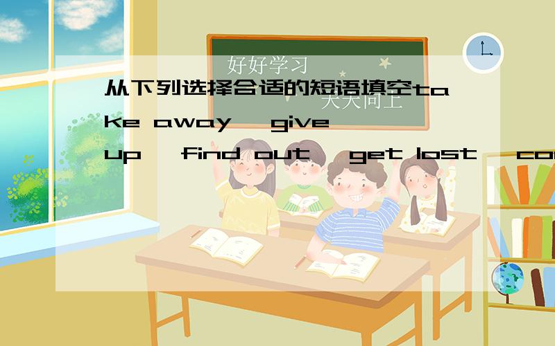 从下列选择合适的短语填空take away ,give up ,find out ,get lost ,come outHe ___ tauching because of illnessI would like ___ when the train leaves.The news ___ in the tomorrow's newspapers.I don't need them at all.Please ___ them __