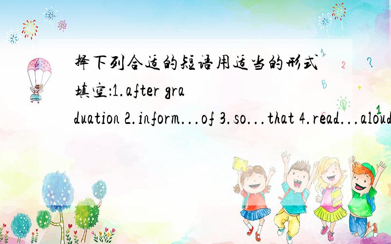 择下列合适的短语用适当的形式填空：1.after graduation 2.inform...of 3.so...that 4.read...aloud 5.in preparation for 6.at first 7.in charge 8.be required to (do sth)1.He sharpened his knife( )cutting the meat.2.Every student( )obey sch