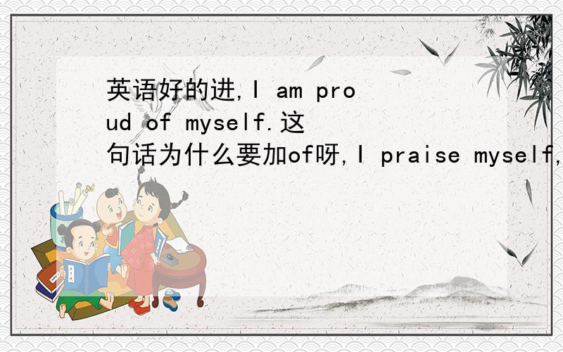 英语好的进,I am proud of myself.这句话为什么要加of呀,I praise myself,那这句话为什么没有加of呀,加of与不加有什么区别呀,