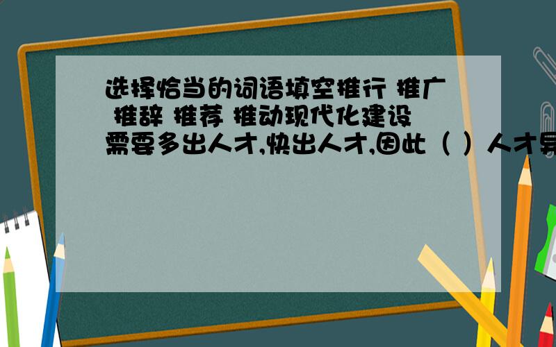 选择恰当的词语填空推行 推广 推辞 推荐 推动现代化建设需要多出人才,快出人才,因此（ ）人才异地交流的做法,（ ）人才市场化,积极( )人才,是大家不容（ ）的责任,也是社会发展的需要