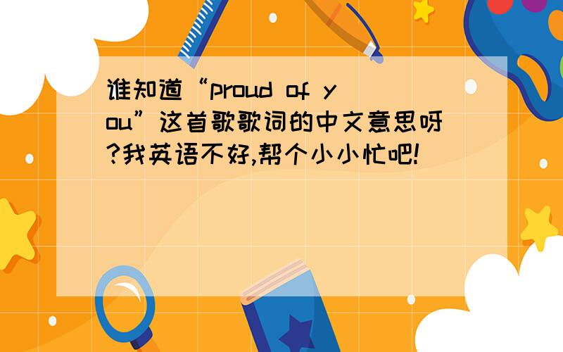 谁知道“proud of you”这首歌歌词的中文意思呀?我英语不好,帮个小小忙吧!