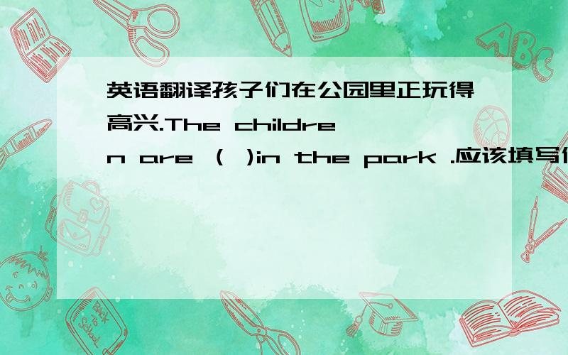 英语翻译孩子们在公园里正玩得高兴.The children are （ )in the park .应该填写什么?