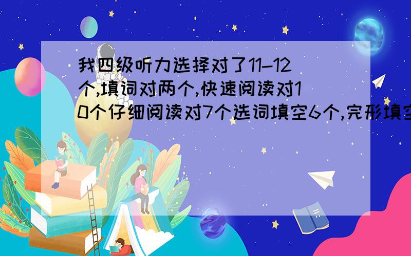 我四级听力选择对了11-12个,填词对两个,快速阅读对10个仔细阅读对7个选词填空6个,完形填空10个左右吧,翻译对一个,作文写得一般但符合题目要求,