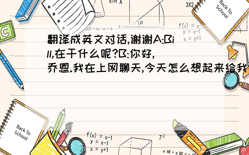 翻译成英文对话,谢谢A:Bill,在干什么呢?B:你好,乔恩.我在上网聊天,今天怎么想起来给我打电话了?A:呵呵,马上放假了,想知道你放假了干什么去啊B:我啊,大概在家待着吧,照看妹妹,然后上上网,看