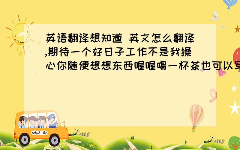 英语翻译想知道 英文怎么翻译,期待一个好日子工作不是我操心你随便想想东西喔喔喝一杯茶也可以写封信也可以不做什么也可以忙碌中又想起你对我的若即若离生气了也没痕迹喔喔忽然很