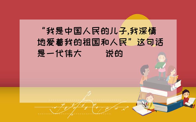 “我是中国人民的儿子,我深情地爱着我的祖国和人民”这句话是一代伟大（ ）说的