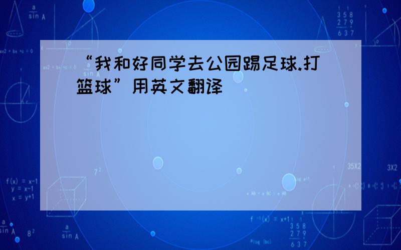 “我和好同学去公园踢足球.打篮球”用英文翻译