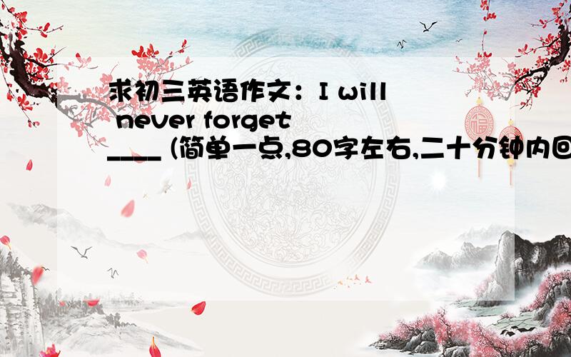 求初三英语作文：I will never forget ____ (简单一点,80字左右,二十分钟内回答＋5分 )