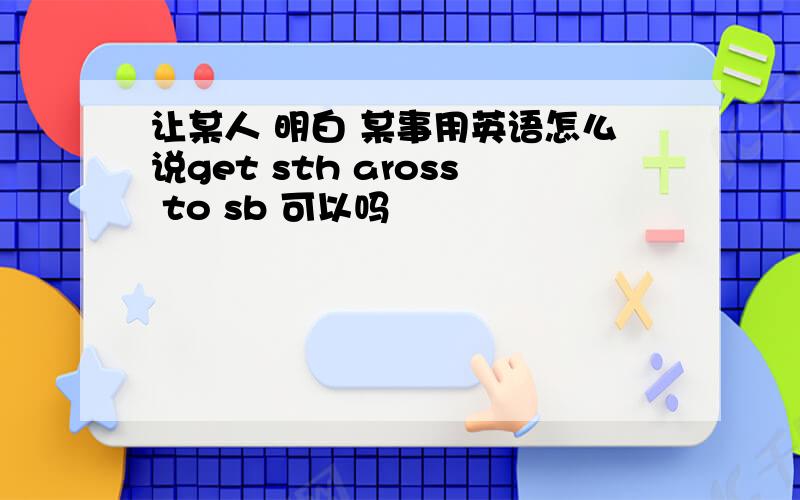 让某人 明白 某事用英语怎么说get sth aross to sb 可以吗