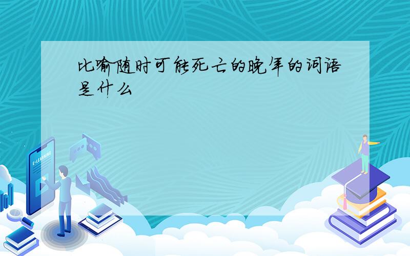 比喻随时可能死亡的晚年的词语是什么