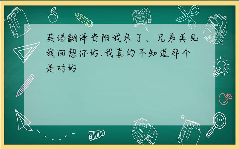 英语翻译贵阳我来了、兄弟再见我回想你的.我真的不知道那个是对的