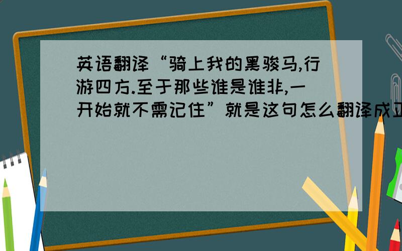 英语翻译“骑上我的黑骏马,行游四方.至于那些谁是谁非,一开始就不需记住”就是这句怎么翻译成正确的英文呢?