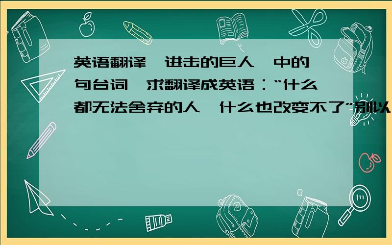 英语翻译《进击的巨人》中的一句台词,求翻译成英语：“什么都无法舍弃的人,什么也改变不了”别以为我看不出来