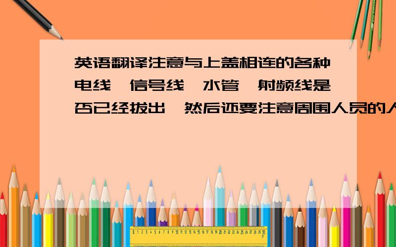 英语翻译注意与上盖相连的各种电线、信号线、水管、射频线是否已经拔出,然后还要注意周围人员的人身安全.不用天车时应及时切断电源.