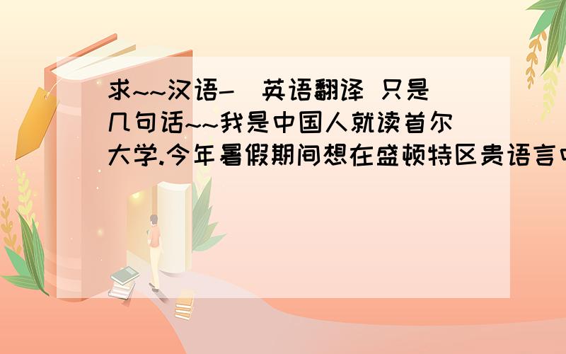 求~~汉语-〉英语翻译 只是几句话~~我是中国人就读首尔大学.今年暑假期间想在盛顿特区贵语言中心学英语.请问资金证明需要存多少美元?需要存多久?请帮忙翻译~~~万分感谢~~