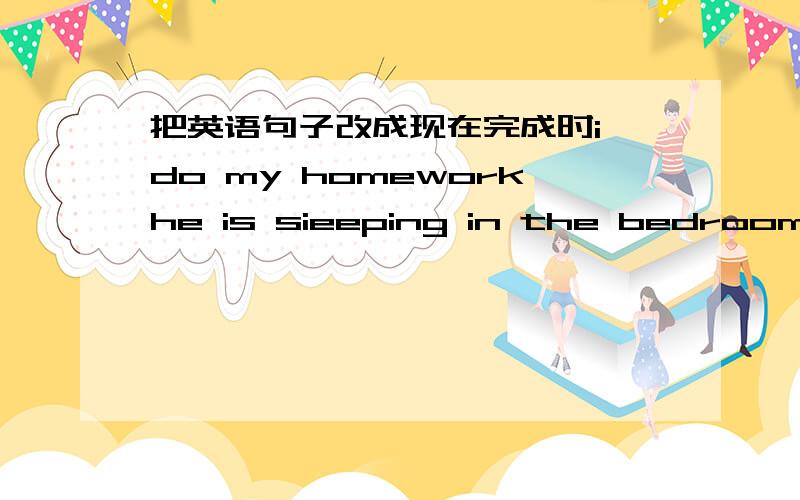 把英语句子改成现在完成时i do my homeworkhe is sieeping in the bedroomshe has her lunchtom saw the film what is he doing?帮忙改成现在完成时顺便教一下怎么改