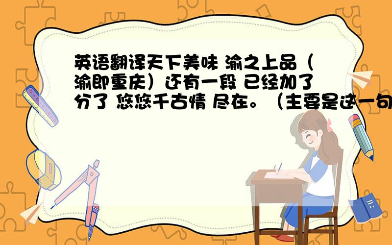 英语翻译天下美味 渝之上品（渝即重庆）还有一段 已经加了分了 悠悠千古情 尽在。（主要是这一句） 巴渝古国地形险要，风水宜人，在这片神奇的土地上，巴人在长期的生产生活和战斗