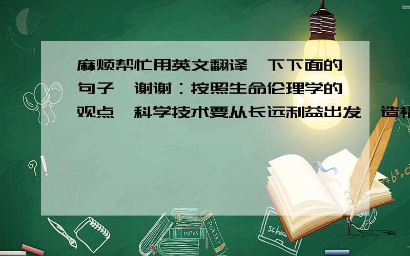 麻烦帮忙用英文翻译一下下面的句子,谢谢：按照生命伦理学的观点,科学技术要从长远利益出发,造福整个人类.它必须遵循“行善、不伤害、自主和公正”这四项国际公认的伦理原则.“多利