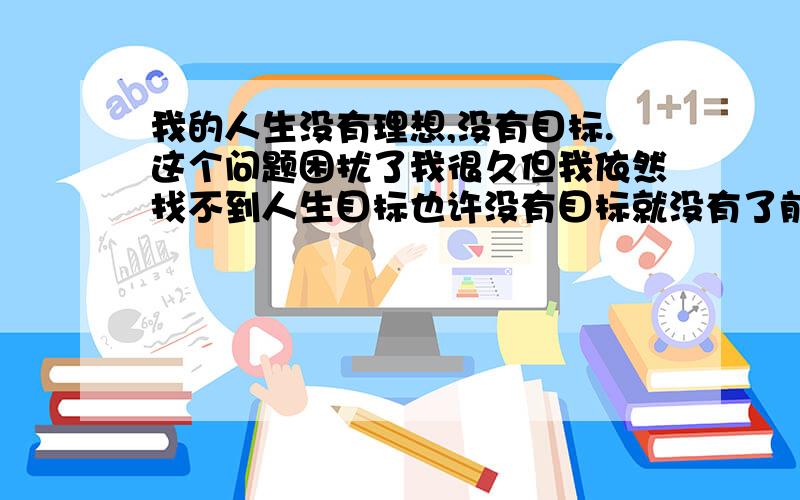 我的人生没有理想,没有目标.这个问题困扰了我很久但我依然找不到人生目标也许没有目标就没有了前进的推动力我只希望拥有一个平凡,快乐得人生.这种想法是对的吗?