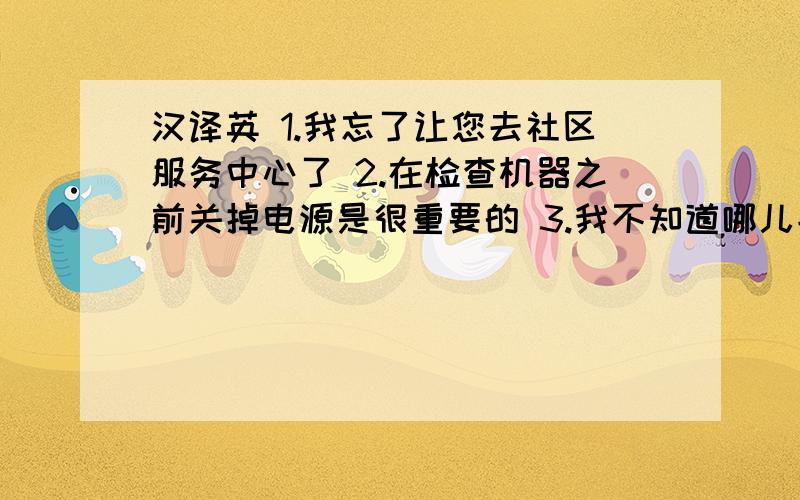 汉译英 1.我忘了让您去社区服务中心了 2.在检查机器之前关掉电源是很重要的 3.我不知道哪儿能找到这种纽扣 4.幸运的是,我们没有更多的活儿要做