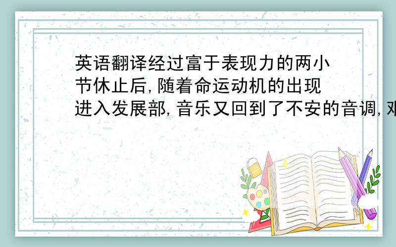 英语翻译经过富于表现力的两小节休止后,随着命运动机的出现进入发展部,音乐又回到了不安的音调,艰苦激烈的斗争又开始 了.这时的第一主题非常活跃,它无休止地反复,调性不断转换,力度