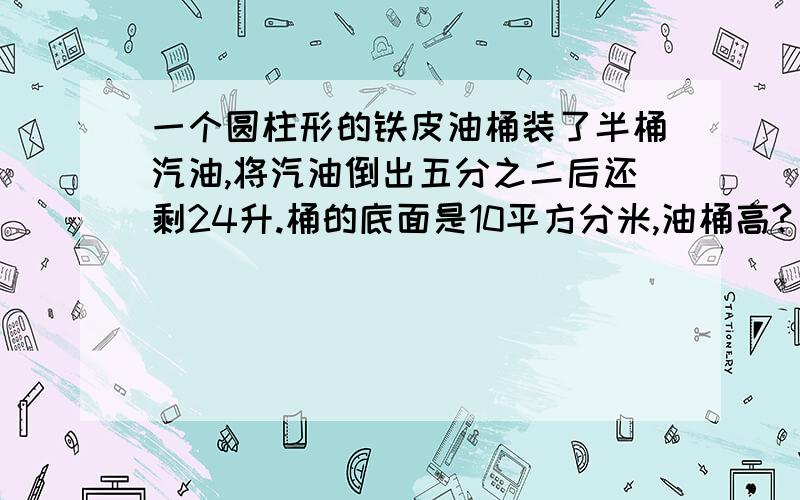 一个圆柱形的铁皮油桶装了半桶汽油,将汽油倒出五分之二后还剩24升.桶的底面是10平方分米,油桶高?