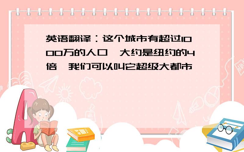 英语翻译：这个城市有超过1000万的人口,大约是纽约的4倍,我们可以叫它超级大都市