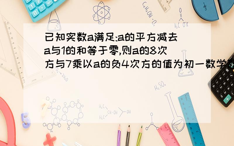 已知实数a满足:a的平方减去a与1的和等于零,则a的8次方与7乘以a的负4次方的值为初一数学题