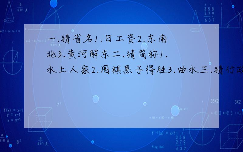 一.猜省名1.日工资2.东南北3.黄河解东二.猜简称1.水上人家2.围棋黑子得胜3.曲水三.猜行政中心1.千里戈壁2.久雨初晴3.夸夸奇谈4.法官进羊圈.