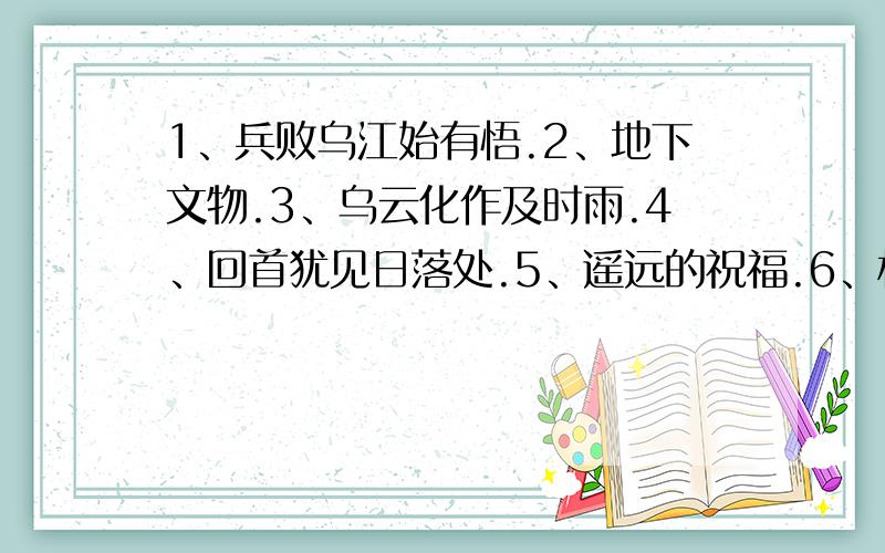 1、兵败乌江始有悟.2、地下文物.3、乌云化作及时雨.4、回首犹见日落处.5、遥远的祝福.6、松涛万里.以上谜语都是猜一中国省级行政区,请各位帮我猜一猜,