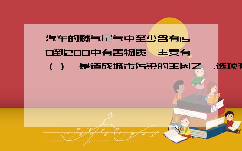 汽车的燃气尾气中至少含有150到200中有害物质,主要有（）,是造成城市污染的主因之一.选项有：A.一氧化碳,碳氢化合物B.一氧化硫,二氧化碳C.二氧化碳,唐氧化合物谢咯!