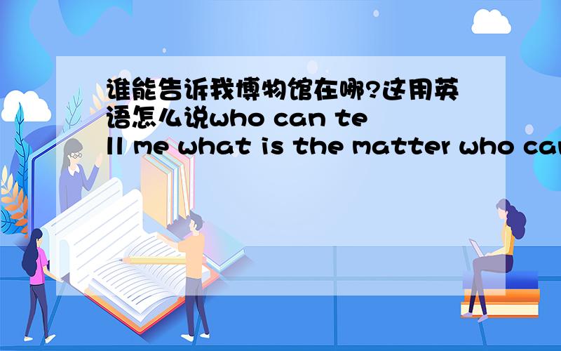 谁能告诉我博物馆在哪?这用英语怎么说who can tell me what is the matter who can tell me what the matter is 这两个句子哪个是对的?在这不讨论这句话是不是地道的英语,仅从语法上分析.我现在都快晕了,呵